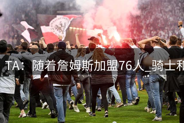 TA：随着詹姆斯加盟76人 骑士和库明加相互有意